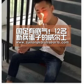 国足有底气!12名新兵蛋子的威尔士并非无敌 多名上将缺阵-尊龙凯时人生就是搏(图2) 尊龙凯时官网