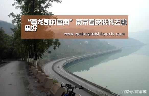 “尊龙凯时官网”南京看皮肤科去哪里好(图2) 尊龙凯时官网